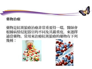 藥物治療
藥物是紅斑狼瘡治療非常重要得一環，醫師會
根據病情侵犯器官的不同及其嚴重度，來選擇
適當藥物。常用來治療紅斑狼瘡的藥物有下列
幾種：
 