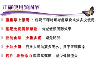 正確使用類固醇
 儘量早上服用 : 病況不穩時可考慮早晚或分多次使用
 搭配免疫調節藥物 : 有減低類固醇效果
 控制食慾 , 少量多餐 , 避免肥胖
 少油少鹽 ; 很多人認為要多喝水 , 是不正確觀念
 鈣片 , 維他命 D 與適當運動 : 減少骨質流失
 