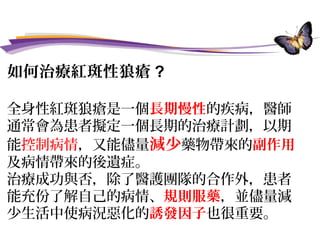 如何治療紅斑性狼瘡 ?
全身性紅斑狼瘡是一個長期慢性的疾病，醫師
通常會為患者擬定一個長期的治療計劃，以期
能控制病情，又能儘量減少藥物帶來的副作用
及病情帶來的後遺症。
治療成功與否，除了醫護團隊的合作外，患者
能充份了解自己的病情、規則服藥，並儘量減
少生活中使病況惡化的誘發因子也很重要。
 