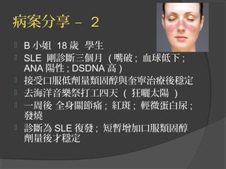 病案分享 – 2
 B 小姐 18 歲 學生
 SLE 剛診斷三個月 ( 嘴破 ; 血球低下 ;
ANA 陽性 ; DSDNA 高 )
 接受口服低劑量類固醇與奎寧治療後穩定
 去海洋音樂祭打工四天 ( 狂曬太陽 )
 一周後 全身關節痛 ; 紅斑 ; 輕微蛋白尿 ;
發燒
 診斷為 SLE 復發 ; 短暫增加口服類固醇
劑量後才穩定
 