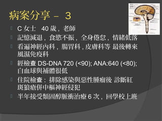 病案分享 – 3
 C 女士 40 歲 , 老師
 記憶減退 , 食慾不振 , 全身倦怠 , 情緒低落
 看遍神經內科 , 腸胃科 , 皮膚科等 最後轉來
風濕免疫科
 經檢查 DS-DNA 720 (<90); ANA:640 (<80);
白血球與補體很低
 住院檢查 : 排除感染與惡性腫瘤後 診斷紅
斑狼瘡併中樞神經侵犯
 半年接受類固醇脈衝治療 6 次 , 回學校上班
 