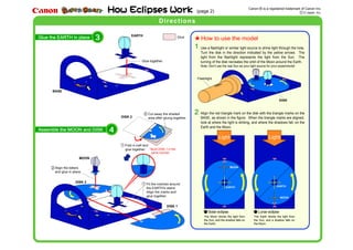 Glue the EARTH in place
BASE
EARTH
DISK 2
DISK 1
MOON
3
Assemble the MOON and DISK 4
(page 2)
DISK 2
*Build DISK 1 in the
same manner.
How to use the model
DISK
Flashlight
Canon is a registered trademark of Canon Inc.R
D Japan, Inc..
DirectionsDirections
Glue
Align the letters
and glue in place.
Fit the notches around
the EARTH's stand.
Align the marks and
glue together.
2 Cut away the shaded
area after gluing together.
1
1
2
Fold in half and
glue together.
Glue together.
1
Solar eclipse Lunar eclipse
2
MOON
EARTH
MOON
EARTH
Light Light
The Moon blocks the light from
the Sun, and the shadow falls on
the Earth.
The Earth blocks the light from
the Sun, and a shadow falls on
the Moon.
Use a flashlight or similar light source to shine light through the hole.
Turn the disk in the direction indicated by the yellow arrows. The
light from the flashlight represents the light from the Sun. The
turning of the disk recreates the orbit of the Moon around the Earth.
Note: Don't use the real Sun as your light source for your experiments!
Align the red triangle mark on the disk with the triangle marks on the
BASE, as shown in the figure. When the triangle marks are aligned,
look at where the light is striking, and where the shadows fall, on the
Earth and the Moon.
 