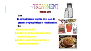 Medical Care
Aim
To normalize renal function or, at least, to
prevent progressive loss of renal function.
Diet
Restrict salt for HTN.
Restrict fat for hyperlipidemia 2ry to
nephrotic syndrome.
Restrict protein if renal function is
significantly impaired.
 