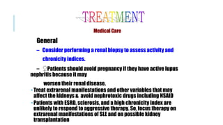 Medical Care
General
– Consider performing a renal biopsy to assess activity and
chronicity indices.
– ♀Patients should avoid pregnancy if they have active lupus
nephritis because it may
worsen their renal disease.
 Treat extrarenal manifestations and other variables that may
affect the kidneys & avoid nephrotoxic drugs including NSAID
 Patients with ESRD, sclerosis, and a high chronicity index are
unlikely to respond to aggressive therapy. So, focus therapy on
extrarenal manifestations of SLE and on possible kidney
transplantation
 
