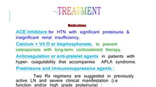 Medications
ACE inhibitors for HTN with significant proteinuria &
insignificant renal insufficiency.
Calcium + Vit D or bisphosphonate, to prevent
osteoporosis with long-term corticosteroid therapy.
Anticoagulation or anti-platelet agents in patients with
hyper- coagulability that accompanies APLA syndrome.
Prednisone and Immunosuppressive agents :
Two Rx regimens are suggested in previously
active LN and severe clinical manifestation (i.e
function and/or high grade proteinuria) :
 