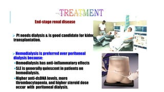 End-stage renal disease
 Pt needs dialysis & is good candidate for kidney
transplantation.
Hemodialysis is preferred over peritoneal
dialysis because:
Hemodialysis has anti-inflammatory effects
SLE is generally quiescent in patients on
hemodialysis.
Higher anti-dsDNA levels, more
thrombocytopenia, and higher steroid dose
occur with peritoneal dialysis.
 
