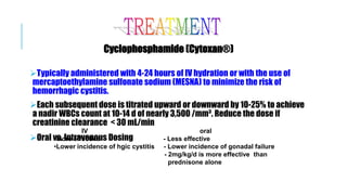 Cyclophosphamide (Cytoxan®)
Typically administered with 4-24 hours of IV hydration or with the use of
mercaptoethylamine sulfonate sodium (MESNA) to minimize the risk of
hemorrhagic cystitis.
Each subsequent dose is titrated upward or downward by 10-25% to achieve
a nadir WBCs count at 10-14 d of nearly 3,500 /mm³. Reduce the dose if
creatinine clearance < 30 mL/min
Oral vs. Intravenous Dosing
IV oral
•More effective - Less effective
•Lower incidence of hgic cystitis - Lower incidence of gonadal failure
- 2mg/kg/d is more effective than
prednisone alone
 