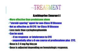 Azathioprine (Imuran®)
More effective than prednisone alone
"steroid-sparing" agent for non-Class IV Disease
Not as effective as IV CYC for Class IV Disease
Less toxic than cyclophosphamide
Can be used:
- if no response or intolerance to CYC
- sequentially after a 6-mo course of predinsolone plus CYC.
Dose is 2-4 mg/kg/day po
Dose is adjusted depending on hematologic response.
 