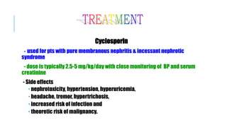 Cyclosporin
- used for pts with pure membranous nephritis & incessant nephrotic
syndrome
- dose is typically 2.5-5 mg/kg/day with close monitoring of BP and serum
creatinine
- Side effects
 nephrotoxicity, hypertension, hyperuricemia,
 headache, tremor, hypertrichosis,
 increased risk of infection and
 theoretic risk of malignancy.
 