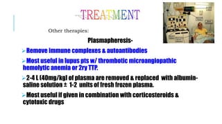Other therapies:
Plasmapheresis-
Remove immune complexes & autoantibodies
Most useful in lupus pts w/ thrombotic microangiopathic
hemolytic anemia or 2ry TTP.
2-4 L (40mg/kg] of plasma are removed & replaced with albumin-
saline solution ± 1-2 units of fresh frozen plasma.
Most useful if given in combination with corticosteroids &
cytotoxic drugs.
 