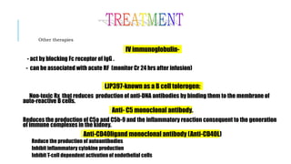 Other therapies
IV immunoglobulin-
- act by blocking Fc receptor of IgG .
- can be associated with acute RF (monitor Cr 24 hrs after infusion)
LJP397-known as a B cell tolerogen:
Non-toxic Rx that reduces production of anti-DNA antibodies by binding them to the membrane of
auto-reactive B cells.
Anti- C5 monoclonal antibody.
Reduces the production of C5a and C5b-9 and the inflammatory reaction consequent to the generation
of immune complexes in the kidney.
Anti-CD40ligand monoclonal antibody (Anti-CD40L)
Reduce the production of autoantibodies
Inhibit inflammatory cytokine production
Inhibit T-cell dependent activation of endothelial cells
 