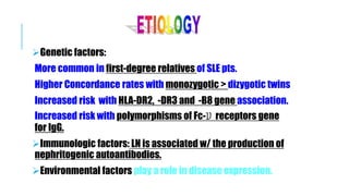 Genetic factors:
More common in first-degree relatives of SLE pts.
Higher Concordance rates with monozygotic > dizygotic twins
Increased risk with HLA-DR2, -DR3 and -B8 gene association.
Increased risk with polymorphisms of Fc-‫ע‬ receptors gene
for IgG.
Immunologic factors: LN is associated w/ the production of
nephritogenic autoantibodies.
Environmental factors play a role in disease expression.
 