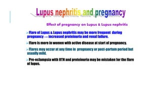 Effect of pregnancy on Lupus & Lupus nephritis
Flare of Lupus & Lupus nephritis may be more frequent during
pregnancy → increased proteinuria and renal failure.
Flare is more in women with active disease at start of pregnancy.
Flares may occur at any time in pregnancy or post-partum period but
usually mild.
Pre-eclampsia with HTN and proteinuria may be mistaken for the flare
of lupus.
 
