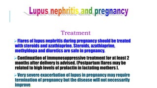 Treatment
Flares of lupus nephritis during pregnancy should be treated
with steroids and azathiaprine. Steroids, azathiaprine,
methyldopa and diuretics are safe in pregnancy.
Continuation of immunosuppressive treatment for at least 2
months after delivery is advised. (Postpartum flares may be
related to high levels of prolactin in lactating mothers ].
Very severe exacerbation of lupus in pregnancy may require
termination of pregnancy but the disease will not necessarily
improve.
 