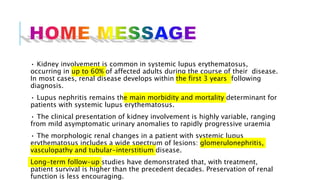 • Kidney involvement is common in systemic lupus erythematosus,
occurring in up to 60% of affected adults during the course of their disease.
In most cases, renal disease develops within the first 3 years following
diagnosis.
• Lupus nephritis remains the main morbidity and mortality determinant for
patients with systemic lupus erythematosus.
• The clinical presentation of kidney involvement is highly variable, ranging
from mild asymptomatic urinary anomalies to rapidly progressive uraemia
• The morphologic renal changes in a patient with systemic lupus
erythematosus includes a wide spectrum of lesions: glomerulonephritis,
vasculopathy and tubular-interstitium disease.
Long-term follow-up studies have demonstrated that, with treatment,
patient survival is higher than the precedent decades. Preservation of renal
function is less encouraging.
 