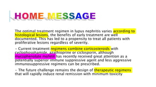 The optimal treatment regimen in lupus nephritis varies according to
histological lesions, the benefits of early treatment are well
documented. This has led to a propensity to treat all patients with
proliferative lesions regardless of severity.
• Current treatment regimens combine corticosteroids with
cyclophosphamide, azathioprine or ciclosporin, although
mycophenolate mofetil has recently received great attention as a
potentially superior immune suppressive agent and less aggressive
immunosuppressive regimens can be prescribed.
• The future challenge remains the design of therapeutic regimens
that will rapidly induce renal remission with minimum toxicity
 