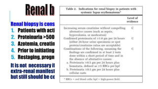 Renal biopsy is considered for:
1. Patients with active sediment
2. Proteinuria >500-1000mg/day
3. Azotemia, creatinine > ~1.1 mg/dL
4. Prior to initiating cytotoxic Rx.
5. Restaging, prognosis, and adjustment of therapy
It is not necessary if the patient will be treated with CYC for
extra-renal manifestations of SLE (e.g severe CNS disease)
but still should be considered to help predict renal outcome
 