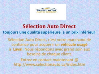 Sélection Auto Direct
toujours une qualité supérieure a un prix inférieur
Sélection Auto Direct, c'est votre marchand de
confiance pour acquérir un véhicule usagé
à Laval. Nous répondons avec grand soin aux
besoins de chaque client.
Entrez en contact maintenant @
http://www.selectionauto.ca/index.htm
 