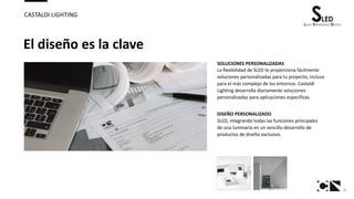 15
CASTALDI LIGHTING
El diseño es la clave
SOLUCIONES PERSONALIZADAS
La flexibilidad de SLED te proporciona fácilmente
soluciones personalizadas para tu proyecto, incluso
para el más complejo de los entornos. Castaldi
Lighting desarrolla diariamente soluciones
personalizadas para aplicaciones específicas.
DISEÑO PERSONALIZADO
SLED, integrando todas las funciones principales
de una luminaria en un sencillo desarrollo de
productos de diseño exclusivo.
 