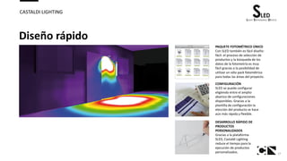 17
CASTALDI LIGHTING
Diseño rápido
PAQUETE FOTOMÉTRICO ÚNICO
Con SLED también es fácil diseño:
fácil: el proceso de selección de
productos y la búsqueda de los
datos de la fotometría es muy
fácil gracias a la posibilidad de
utilizar un sólo pack fotométrico
para todas las áreas del proyecto.
CONFIGURACIÓN
SLED se puede configurar
eligiendo entre el amplio
abanico de configuraciones
disponibles. Gracias a la
plantilla de configuración la
elección del producto se hace
aún más rápida y flexible.
DESARROLLO RÁPIDO DE
PRODUCTOS
PERSONALIZADOS
Gracias a la plataforma
SLED, Castaldi Lighting
reduce el tiempo para la
ejecución de productos
personalizados.
 