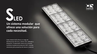 3
CASTALDI LIGHTING
Un sistema modular que
ofrece una solución para
cada necesitad.
Cada módulo SLED ofrece un rango de
distribuciones de la luz, colores LED, cableado y
disipación. El patentado sistema de conexión
mantiene el grado de protección IP67, creando
soluciones para proyectos de interior y exterior.
 