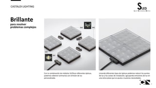 9
CASTALDI LIGHTING
Brillante
para resolver
problemas complejos
Con la combinación de módulos SLEDcon diferentes ópticas,
podemos obtener luminarias con emisión de luz
personalizada.
Uniendo diferentes tipos de ópticas podemos reducir los puntos
de luz y los costes de instalación, agrupando emisiones de luz en
una única pieza que se ajusta a nuestras necesidades.
 
