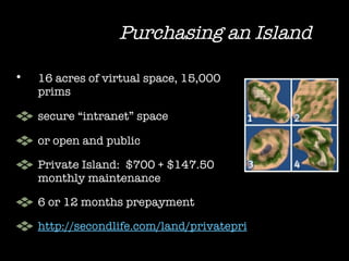 Purchasing an Island 16 acres of virtual space, 15,000 prims secure “intranet” space  or open and public  Private Island:  $700 + $147.50 monthly maintenance 6 or 12 months prepayment http://secondlife.com/land/privatepricing.php 