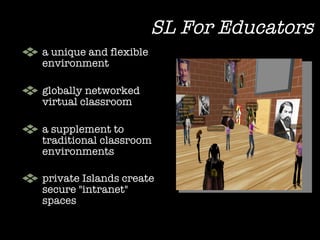 a unique and flexible environment  globally networked virtual classroom a supplement to traditional classroom environments private Islands create secure "intranet" spaces   SL For Educators 