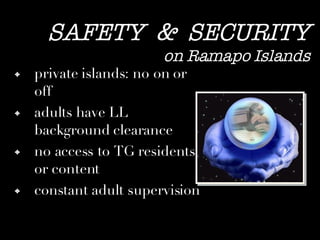 SAFETY  &  SECURITY on Ramapo Islands private islands: no on or off adults have LL background clearance no access to TG residents or content constant adult supervision 