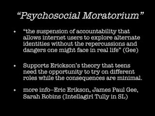 “ Psychosocial Moratorium” “ the suspension of accountability that allows internet users to explore alternate identities without the repercussions and dangers one might face in real life” (Gee) Supports Erickson’s theory that teens need the opportunity to try on different roles while the consequences are minimal. more info--Eric Erikson, James Paul Gee, Sarah Robins (Intellagirl Tully in SL)   