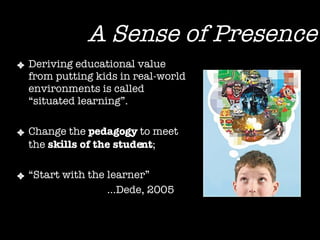 A Sense of Presence Deriving educational value from putting kids in real-world environments is called “situated learning”. Change the  pedagogy  to meet the  skills of the student ;  “ Start with the learner”  … Dede, 2005 