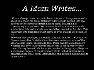 A Mom Writes... “ What a change has occurred in Peter this year!  Everyone remarks about how much his social skills have developed!  Second Life has allowed Peter to practice much needed social skills in a non threatening environment.  He has also found other students with similar interests and a whole new world has opened up for him.  This has grown into friendships that carry on even outside the computer lab. Peter has also developed incredible technical skills on the computer.  He uses terms like "scripting" and has even instructed some of the other Middle School students in this.  Peter has developed his own websites and even has students asking him to set up websites for them.  During Second Life, Peter also worked with a group of boys on a particular project.  It required many skills including team work, organizational skills, social interactions, and decision making, just to name a few.  “ 
