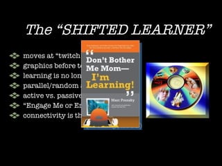 The “SHIFTED LEARNER” moves at “twitch speed” graphics before text learning is no longer “linear” parallel/random accessing active vs. passive (Just Do It!) “ Engage Me or Enrage Me” connectivity is their birthright  (Prensky, 2005) 