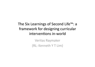 The Six Learnings of Second Life™: a 
 framework for designing curricular 
       interven;ons in‐world 
          Veritas Raymaker 
        (RL: Kenneth Y T Lim) 
 