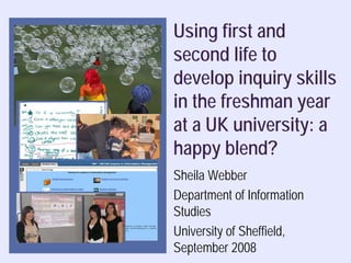 Using first and
second life to
develop inquiry skills
in the freshman year
at a UK university: a
happy blend?
Sheila Webber
Department of Information
Studies
University of Sheffield,
September 2008
                  Sheila Webber, 2008
 