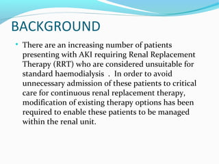BACKGROUND

There are an increasing number of patients
presenting with AKI requiring Renal Replacement
Therapy (RRT) who are considered unsuitable for
standard haemodialysis . In order to avoid
unnecessary admission of these patients to critical
care for continuous renal replacement therapy,
modification of existing therapy options has been
required to enable these patients to be managed
within the renal unit.
 
