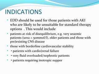 INDICATIONS

EDD should be used for those patients with AKI
who are likely to be unsuitable for standard therapy
options . This would include

patients at risk of disequilibrium, e.g. very uraemic
patients (urea > 50mmol/l), older patients and those with
pre)existing CNS disease

those with borderline cardiovascular stability

• patients with cardio)renal failure

• very fluid overloaded/nephrotic patients

• patients requiring inotropic suppor
 