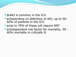 AKI is common in the ICU
 Depending on definition of AKI, up to 50-
60% of patients in the ICU
 Up to 70% of these will require RRT
 Independent risk factor for mortality, 50 -
60% mortality in critically ill
 