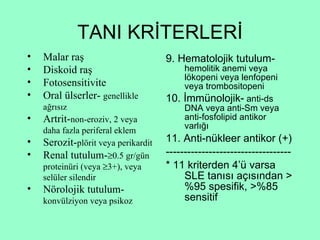 TANI KRİTERLERİ 9. Hematolojik tutulum-  hemolitik anemi veya lökopeni veya lenfopeni veya trombositopeni 10. İmmünolojik-  anti-ds DNA veya anti-Sm veya anti-fosfolipid antikor varlığı 11. Anti-nükleer antikor (+) ----------------------------------- * 11 kriterden 4’ü varsa SLE tanısı açısından >%95 spesifik, >%85 sensitif Malar raş Diskoid raş Fotosensitivite Oral ülserler-  genellikle ağrısız Artrit- non-eroziv, 2 veya daha fazla periferal eklem Serozit- plörit veya perikardit Renal tutulum-  0.5 gr/gün proteinüri (veya   3+), veya selüler silendir Nörolojik tutulum- konvülziyon veya psikoz 