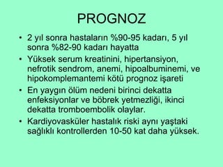 PROGNOZ 2 yıl sonra hastaların %90-95 kadarı, 5 yıl sonra %82-90 kadarı hayatta Yüksek serum kreatinini, hipertansiyon, nefrotik sendrom, anemi, hipoalbuminemi, ve hipokomplemantemi kötü prognoz işareti En yaygın ölüm nedeni birinci dekatta enfeksiyonlar ve böbrek yetmezliği, ikinci dekatta tromboembolik olaylar. Kardiyovasküler hastalık riski aynı yaştaki sağlıklı kontrollerden 10-50 kat daha yüksek. 