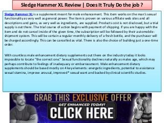 Sledge Hammer XL Review | Does It Truly Do the job ?
Sledge Hammer XL is a supplement meant for male enhancement. This item works on the man’s sexual
functionality as very well as general power. The item is proven on various affiliate web sites and all
descriptions and gains, as very well as ingredients, are supplied. Products cost is not disclosed, but a trial
supply is out there. The trial course of action begins with payment of shipping. If you are happy with the
item and do not cancel inside of the given time, the subscription will be followed by their automobile-
shipment system. This will be certain a regular monthly delivery of a fresh bottle, and the purchaser will
be charged accordingly. This can be cancelled as vital. There is also the choice of building just a one-time
order.
With countless male enhancement dietary supplements out there on the industry today it looks
impossible to locate “the correct one.” Sexual functionality declines naturally as males age, which may
perhaps contribute to feelings of inadequacy or embarrassment. Male enhancement dietary
supplements should be based mostly on 4 key elements: energetic ingredients, potential to assistance
sexual stamina, improve arousal, improved* sexual want and backed by clinical scientific studies.
 