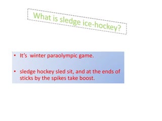 • It’s winter paraolympic game.

• sledge hockey sled sit, and at the ends of
  sticks by the spikes take boost.
 