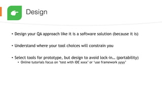 Design
• Design your QA approach like it is a software solution (because it is)
• Understand where your tool choices will constrain you
• Select tools for prototype, but design to avoid lock-in… (portability)
• Online tutorials focus on ‘test with IDE xxxx’ or ‘use framework yyyy’
 