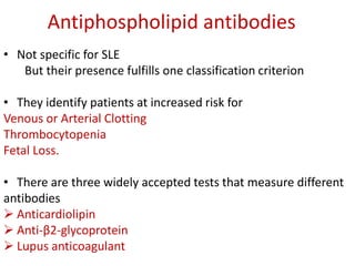 Antiphospholipid antibodies
• Not specific for SLE
But their presence fulfills one classification criterion
• They identify patients at increased risk for
Venous or Arterial Clotting
Thrombocytopenia
Fetal Loss.
• There are three widely accepted tests that measure different
antibodies
 Anticardiolipin
 Anti-β2-glycoprotein
 Lupus anticoagulant
 