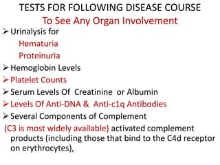 TESTS FOR FOLLOWING DISEASE COURSE
To See Any Organ Involvement
Urinalysis for
Hematuria
Proteinuria
Hemoglobin Levels
Platelet Counts
Serum Levels Of Creatinine or Albumin
Levels Of Anti-DNA & Anti-c1q Antibodies
Several Components of Complement
(C3 is most widely available) activated complement
products (including those that bind to the C4d receptor
on erythrocytes),
 