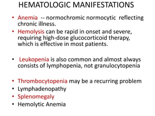 HEMATOLOGIC MANIFESTATIONS
• Anemia -- normochromic normocytic reflecting
chronic illness.
• Hemolysis can be rapid in onset and severe,
requiring high-dose glucocorticoid therapy,
which is effective in most patients.
• Leukopenia is also common and almost always
consists of lymphopenia, not granulocytopenia
• Thrombocytopenia may be a recurring problem
• Lymphadenopathy
• Splenomegaly
• Hemolytic Anemia
 