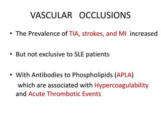 VASCULAR OCCLUSIONS
• The Prevalence of TIA, strokes, and MI increased
• But not exclusive to SLE patients
• With Antibodies to Phospholipids (APLA)
which are associated with Hypercoagulability
and Acute Thrombotic Events
 