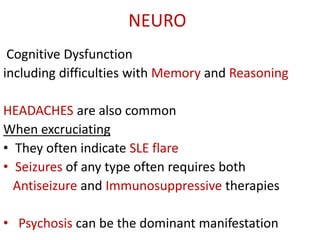 NEURO
Cognitive Dysfunction
including difficulties with Memory and Reasoning
HEADACHES are also common
When excruciating
• They often indicate SLE flare
• Seizures of any type often requires both
Antiseizure and Immunosuppressive therapies
• Psychosis can be the dominant manifestation
 
