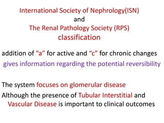 International Society of Nephrology(ISN)
and
The Renal Pathology Society (RPS)
classification
addition of “a” for active and “c” for chronic changes
gives information regarding the potential reversibility
The system focuses on glomerular disease
Although the presence of Tubular Interstitial and
Vascular Disease is important to clinical outcomes
 