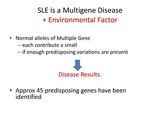 SLE is a Multigene Disease
+ Environmental Factor
• Normal alleles of Multiple Gene
-- each contribute a small
-- if enough predisposing variations are present
Disease Results.
• Approx 45 predisposing genes have been
identified
 